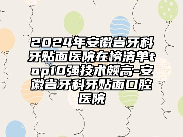 2024年安徽省牙科牙贴面医院在榜清单top10强技术颇高-安徽省牙科牙贴面口腔医院