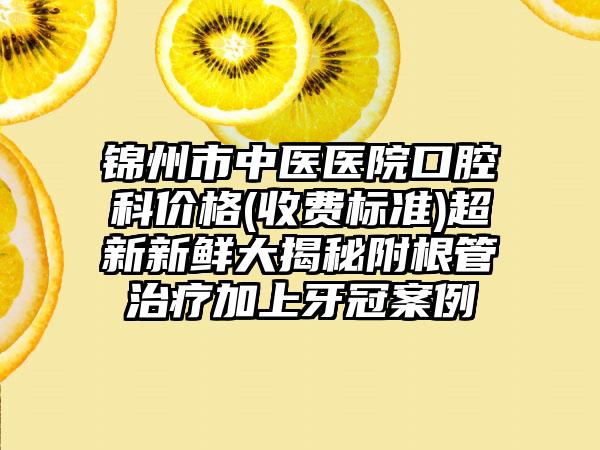 锦州市中医医院口腔科价格(收费标准)超新新鲜大揭秘附根管治疗加上牙冠案例