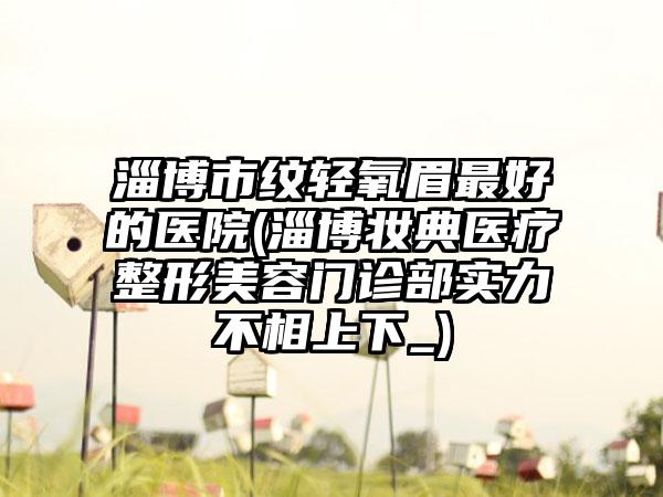 淄博市纹轻氧眉最好的医院(淄博妆典医疗整形美容门诊部实力不相上下_)