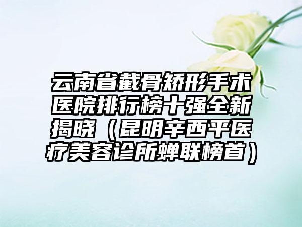 云南省截骨矫形手术医院排行榜十强全新揭晓（昆明辛西平医疗美容诊所蝉联榜首）