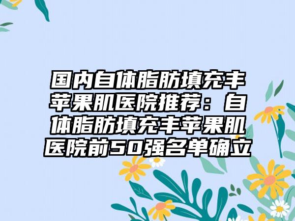 国内自体脂肪填充丰苹果肌医院推荐：自体脂肪填充丰苹果肌医院前50强名单确立