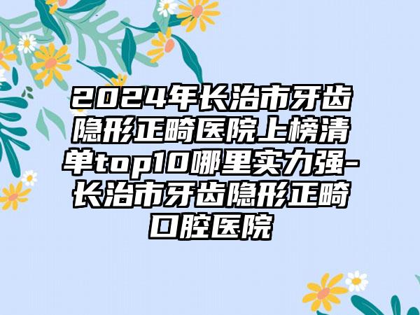 2024年长治市牙齿隐形正畸医院上榜清单top10哪里实力强-长治市牙齿隐形正畸口腔医院