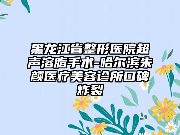 黑龙江省整形医院超声溶脂手术-哈尔滨朱颜医疗美容诊所口碑炸裂