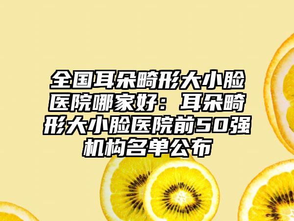 全国耳朵畸形大小脸医院哪家好：耳朵畸形大小脸医院前50强机构名单公布