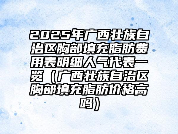 2025年广西壮族自治区胸部填充脂肪费用表明细人气代表一览（广西壮族自治区胸部填充脂肪价格高吗）