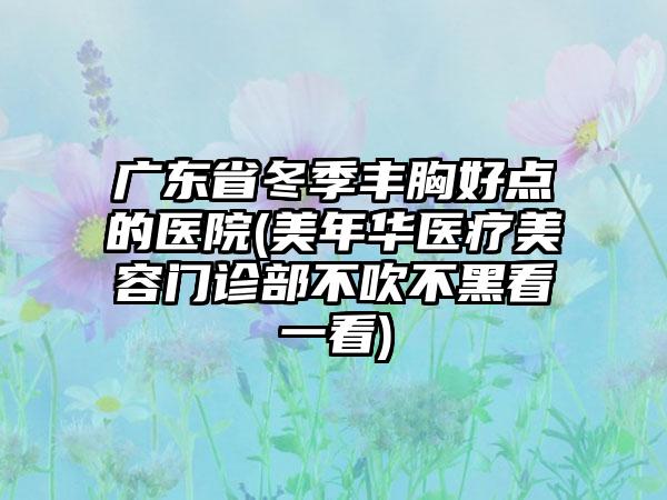 广东省冬季丰胸好点的医院(美年华医疗美容门诊部不吹不黑看一看)