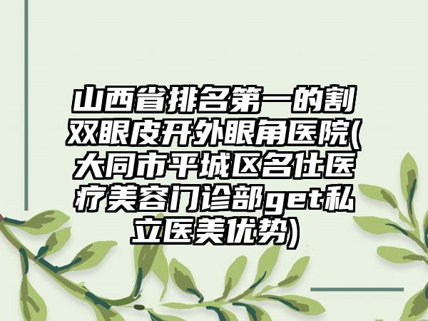 山西省排名第一的割双眼皮开外眼角医院(大同市平城区名仕医疗美容门诊部get私立医美优势)