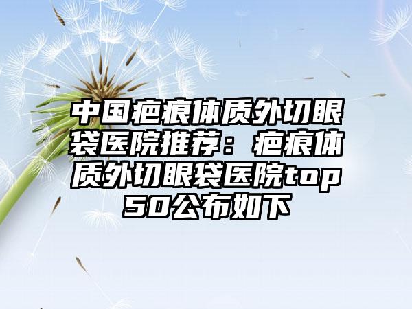 中国疤痕体质外切眼袋医院推荐：疤痕体质外切眼袋医院top50公布如下