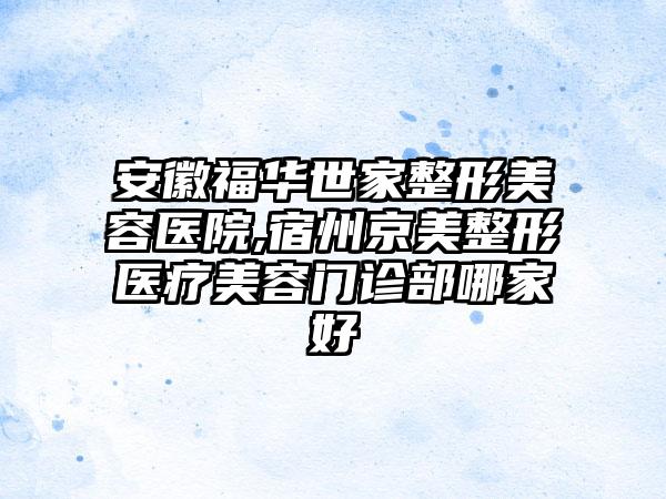 安徽福华世家整形美容医院,宿州京美整形医疗美容门诊部哪家好