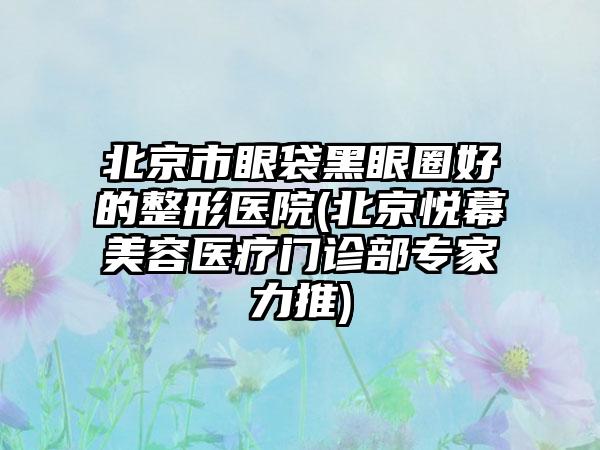 北京市眼袋黑眼圈好的整形医院(北京悦幕美容医疗门诊部专家力推)