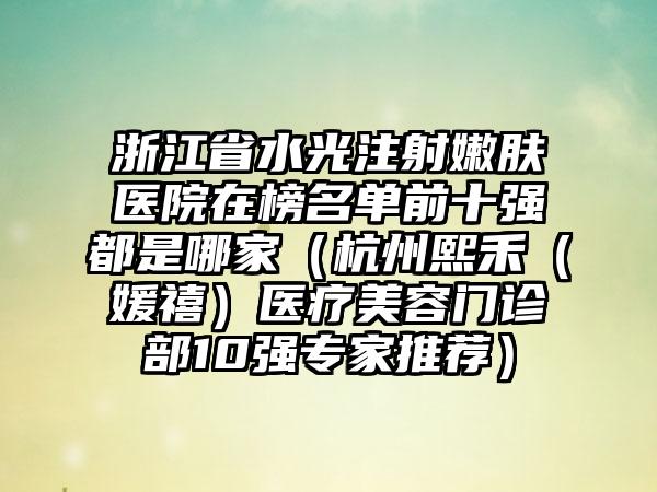 浙江省水光注射嫩肤医院在榜名单前十强都是哪家（杭州熙禾（媛禧）医疗美容门诊部10强专家推荐）