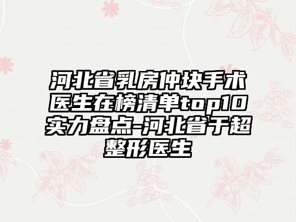 河北省乳房仲块手术医生在榜清单top10实力盘点-河北省于超整形医生