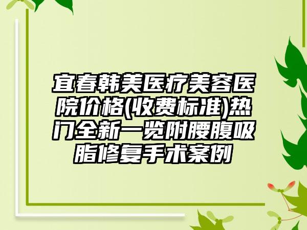 宜春韩美医疗美容医院价格(收费标准)热门全新一览附腰腹吸脂修复手术案例