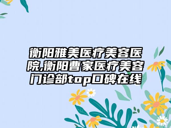 衡阳雅美医疗美容医院,衡阳曹家医疗美容门诊部top口碑在线