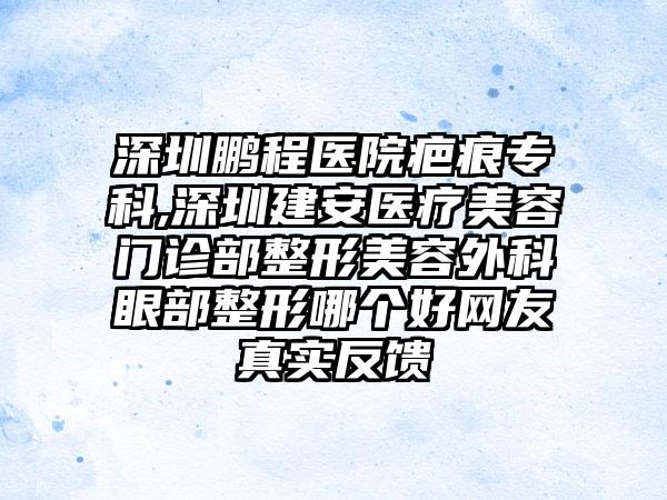 深圳鹏程医院疤痕专科,深圳建安医疗美容门诊部整形美容外科眼部整形哪个好网友真实反馈