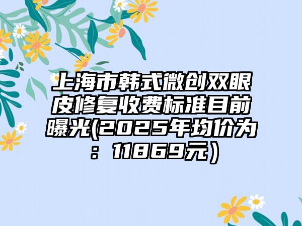 上海市韩式微创双眼皮修复收费标准目前曝光(2025年均价为：11869元）