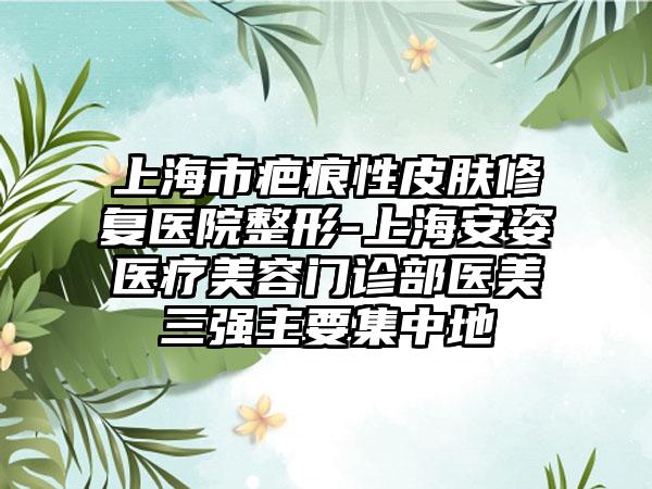 上海市疤痕性皮肤修复医院整形-上海安姿医疗美容门诊部医美三强主要集中地