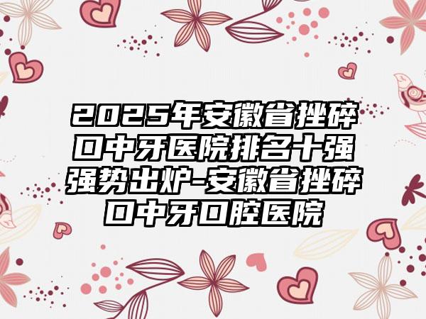 2025年安徽省挫碎口中牙医院排名十强强势出炉-安徽省挫碎口中牙口腔医院