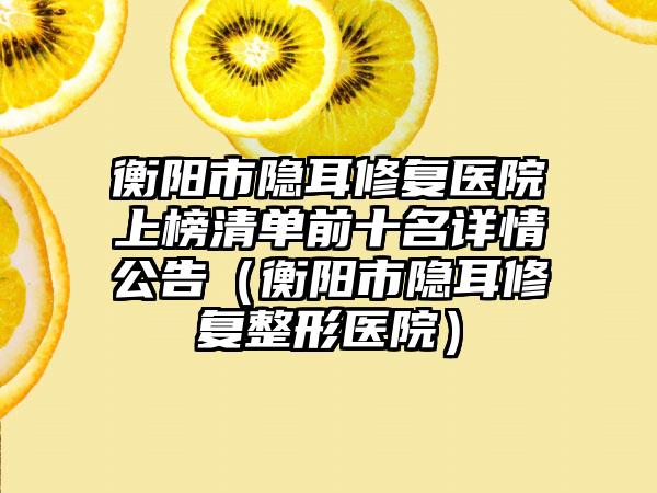 衡阳市隐耳修复医院上榜清单前十名详情公告（衡阳市隐耳修复整形医院）