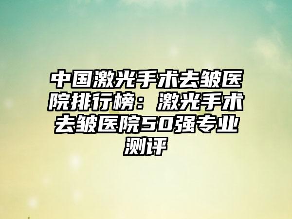 中国激光手术去皱医院排行榜：激光手术去皱医院50强专业测评