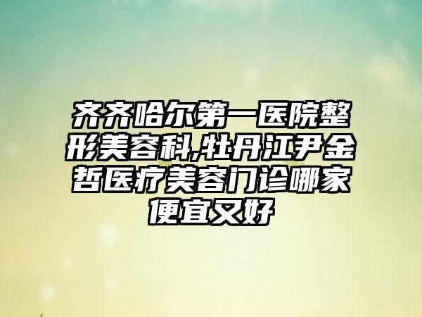 齐齐哈尔第一医院整形美容科,牡丹江尹金哲医疗美容门诊哪家便宜又好