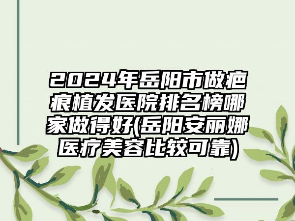 2024年岳阳市做疤痕植发医院排名榜哪家做得好(岳阳安丽娜医疗美容比较可靠)