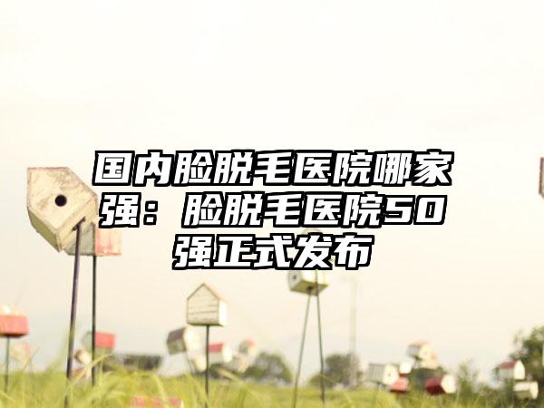 国内脸脱毛医院哪家强：脸脱毛医院50强正式发布