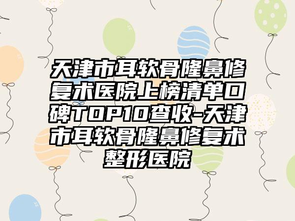 天津市耳软骨隆鼻修复术医院上榜清单口碑TOP10查收-天津市耳软骨隆鼻修复术整形医院