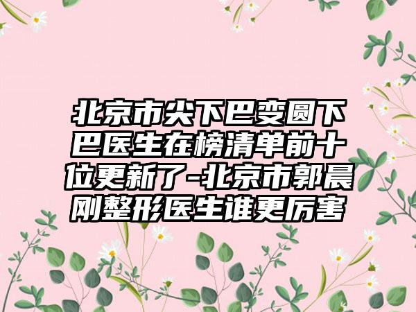 北京市尖下巴变圆下巴医生在榜清单前十位更新了-北京市郭晨刚整形医生谁更厉害