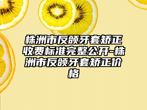 株洲市反颌牙套矫正收费标准完整公开-株洲市反颌牙套矫正价格