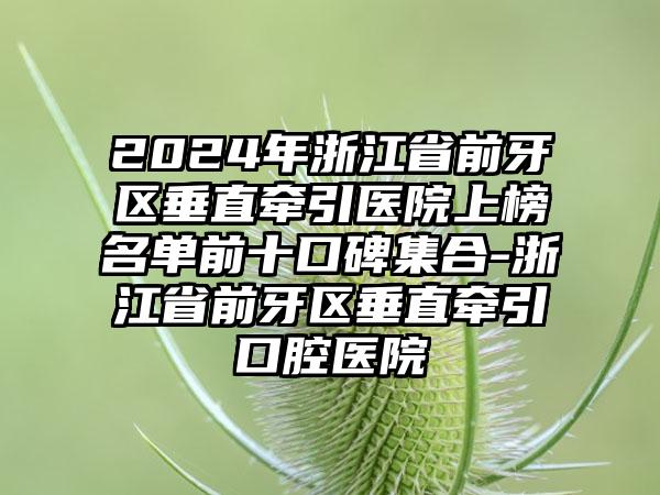 2024年浙江省前牙区垂直牵引医院上榜名单前十口碑集合-浙江省前牙区垂直牵引口腔医院