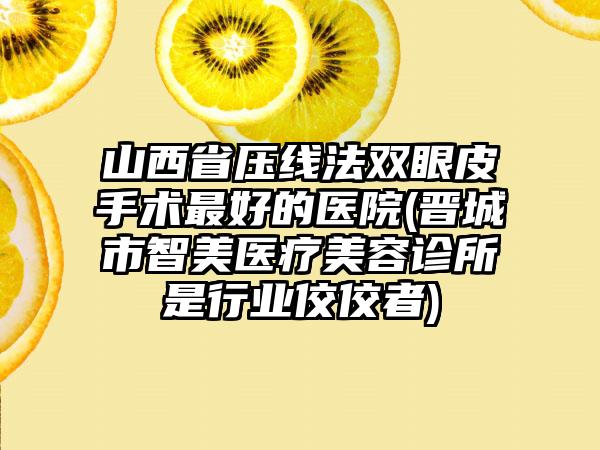 山西省压线法双眼皮手术最好的医院(晋城市智美医疗美容诊所是行业佼佼者)