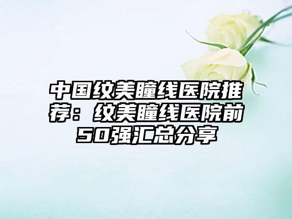 中国纹美瞳线医院推荐：纹美瞳线医院前50强汇总分享