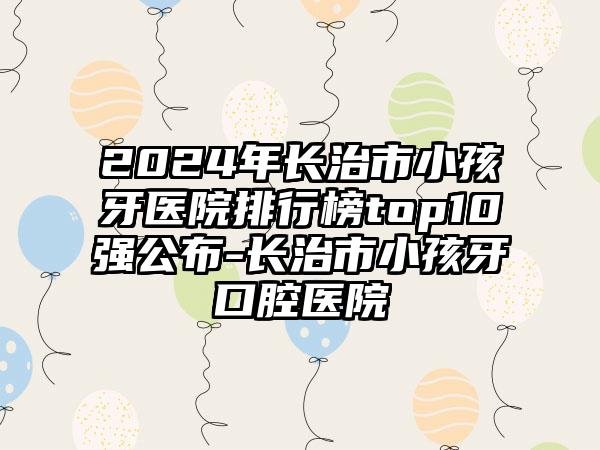 2024年长治市小孩牙医院排行榜top10强公布-长治市小孩牙口腔医院