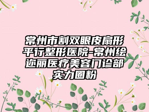 常州市割双眼皮扇形平行整形医院-常州绘迩丽医疗美容门诊部实力圈粉