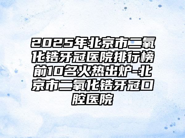 2025年北京市二氧化锆牙冠医院排行榜前10名火热出炉-北京市二氧化锆牙冠口腔医院