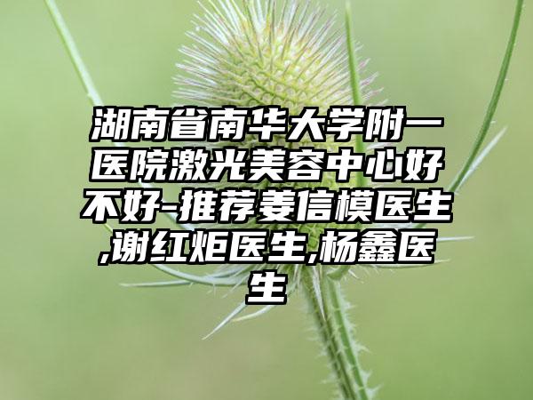 湖南省南华大学附一医院激光美容中心好不好-推荐姜信模医生,谢红炬医生,杨鑫医生