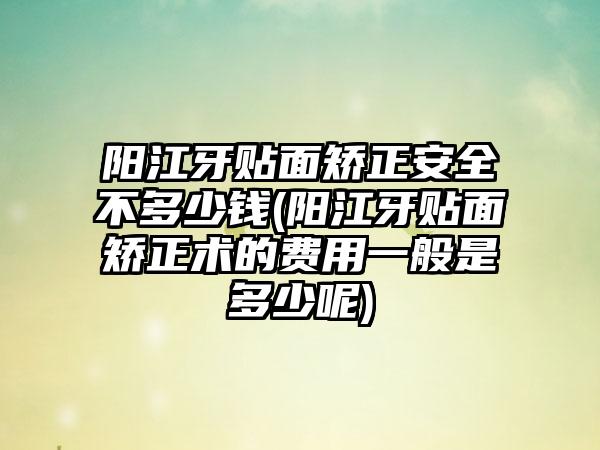 阳江牙贴面矫正安全不多少钱(阳江牙贴面矫正术的费用一般是多少呢)