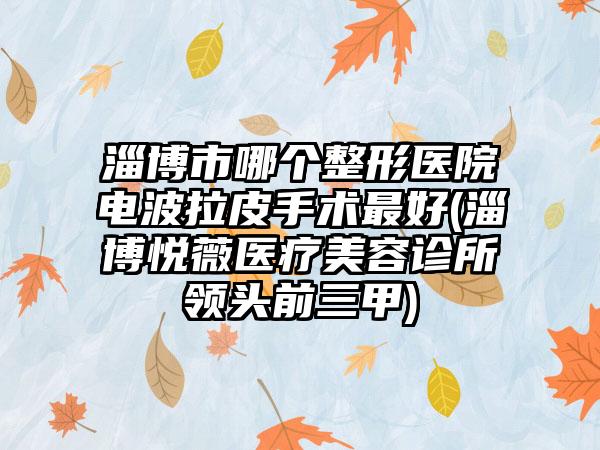 淄博市哪个整形医院电波拉皮手术最好(淄博悦薇医疗美容诊所领头前三甲)