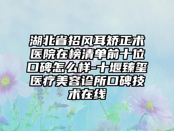 湖北省招风耳矫正术医院在榜清单前十位口碑怎么样-十堰臻玺医疗美容诊所口碑技术在线