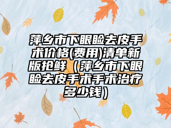 萍乡市下眼睑去皮手术价格(费用)清单新版抢鲜（萍乡市下眼睑去皮手术手术治疗多少钱）