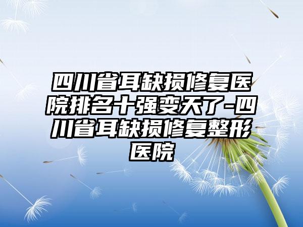 四川省耳缺损修复医院排名十强变天了-四川省耳缺损修复整形医院