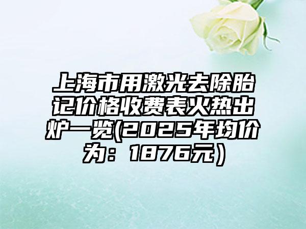 上海市用激光去除胎记价格收费表火热出炉一览(2025年均价为：1876元）