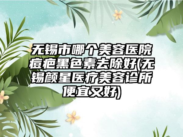 无锡市哪个美容医院痘疤黑色素去除好(无锡颜星医疗美容诊所便宜又好)