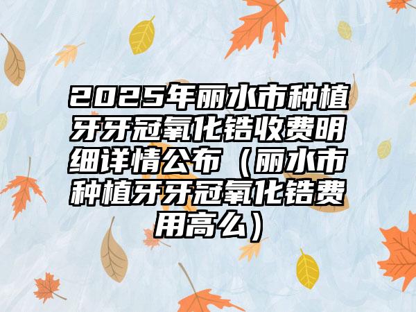 2025年丽水市种植牙牙冠氧化锆收费明细详情公布（丽水市种植牙牙冠氧化锆费用高么）