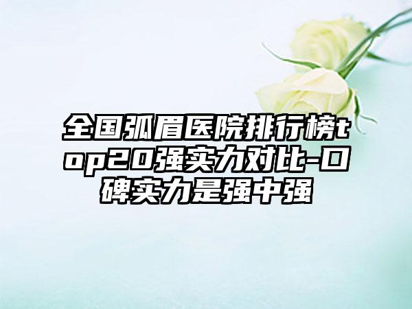 全国弧眉医院排行榜top20强实力对比-口碑实力是强中强