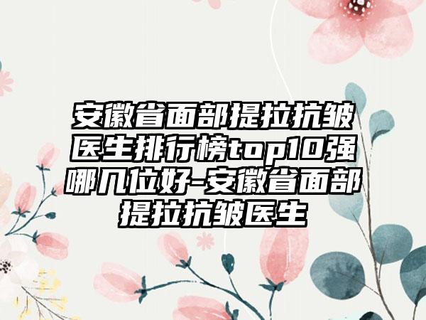 安徽省面部提拉抗皱医生排行榜top10强哪几位好-安徽省面部提拉抗皱医生