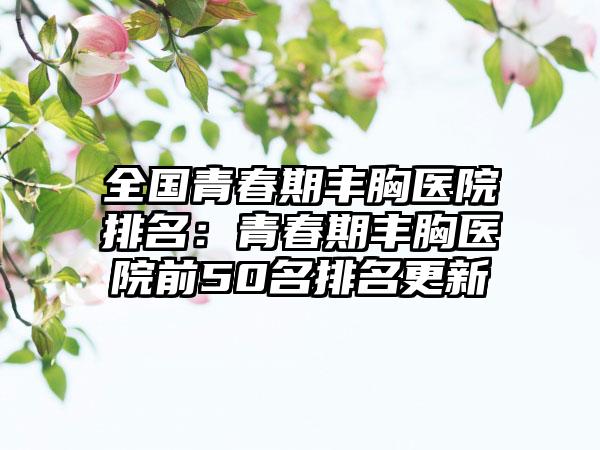 全国青春期丰胸医院排名：青春期丰胸医院前50名排名更新