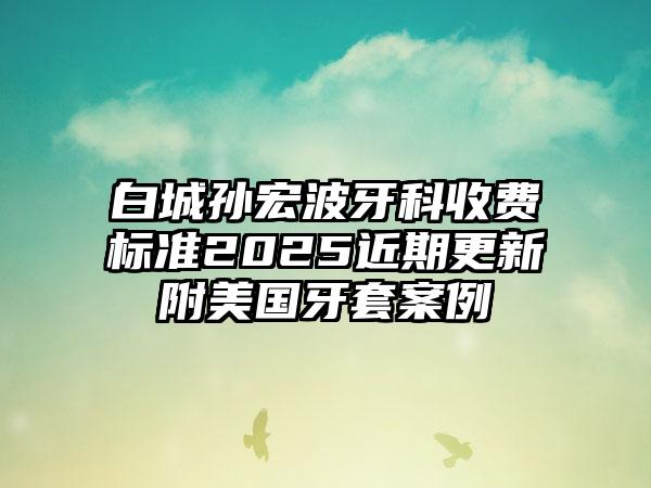 白城孙宏波牙科收费标准2025近期更新附美国牙套案例