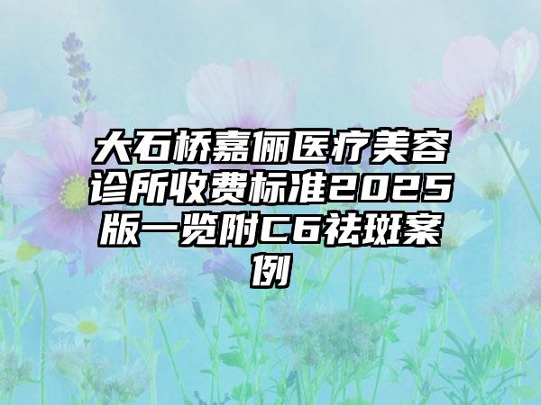 大石桥嘉俪医疗美容诊所收费标准2025版一览附C6祛斑案例